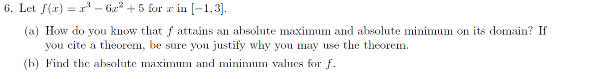 6. Let f(x) = x³ – 6x2 + 5 for x in [-1,3].
(a) How do you know that ƒ attains an absolute maximum and absolute minimum on its domain? If
you cite a theorem, be sure you justify why you may use the theorem.
(b) Find the absolute maximum and minimum values for f.
