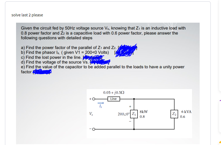 solve last 2 please
Given the circuit fed by 50HZ voltage source Vs, knowing that Z, is an inductive load with
0.8 power factor and Z2 is a capacitive load with 0.6 power factor, please answer the
following questions with detailed steps
a) Find the power factor of the parallel of Z1 and Z2.
b) Find the phasor Is, ( given V1 = 200<0 Volts) [
c) Find the lost power in the line.
d) Find the voltage of the source Vs.
e) Find the value of the capacitor to be added parallel to the loads to have a unity power
factor
0.05+ j0.5Q
Line
8kW
6 kVA
20020° Z
0.8
|Z,
0.6
