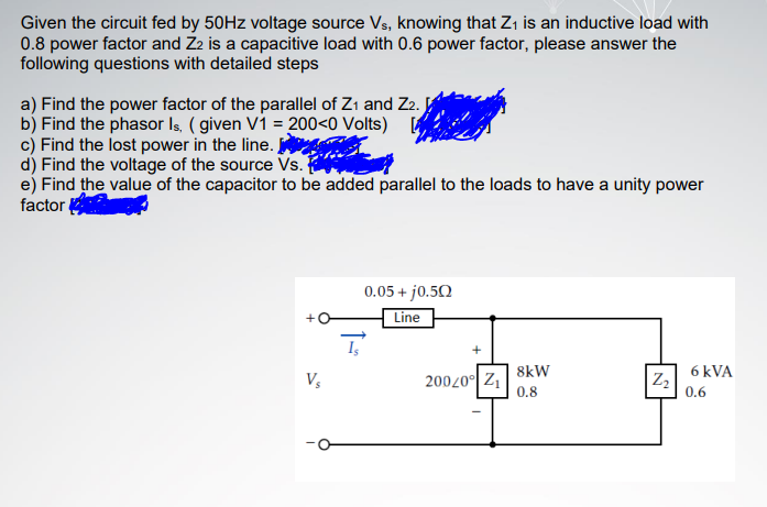 Given the circuit fed by 50HZ voltage source Vs, knowing that Z, is an inductive load with
0.8 power factor and Z2 is a capacitive load with 0.6 power factor, please answer the
following questions with detailed steps
a) Find the power factor of the parallel of Zı and Z2.
b) Find the phasor Is. ( given Vi = 200<0 Volts)
c) Find the lost power in the line.
d) Find the voltage of the source Vs.
e) Find the value of the capacitor to be added parallel to the loads to have a unity power
factor
0.05 + jo.50
Line
8kW
6 kVA
20020° Z1
0.8
0.6
