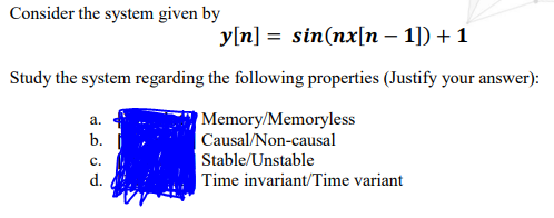 Consider the system given by
y[n] = sin(nx[n – 1]) + 1
Study the system regarding the following properties (Justify your answer):
Memory/Memoryless
а.
b.
Causal/Non-causal
с.
Stable/Unstable
d.
Time invariant/Time variant
