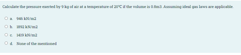 Calculate the pressure exerted by 9 kg of air at a temperature of 20°C if the volume is 0.8m3. Assuming ideal gas laws are applicable.
O a. 946 kN/m2
O b. 1892 kN/m2
O c.
1419 kN/m2
O d. None of the mentioned
