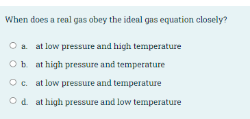 When does a real gas obey the ideal gas equation closely?
a. at low pressure and high temperature
O b. at high pressure and temperature
Oc. at low pressure and temperature
O d. at high pressure and low temperature
