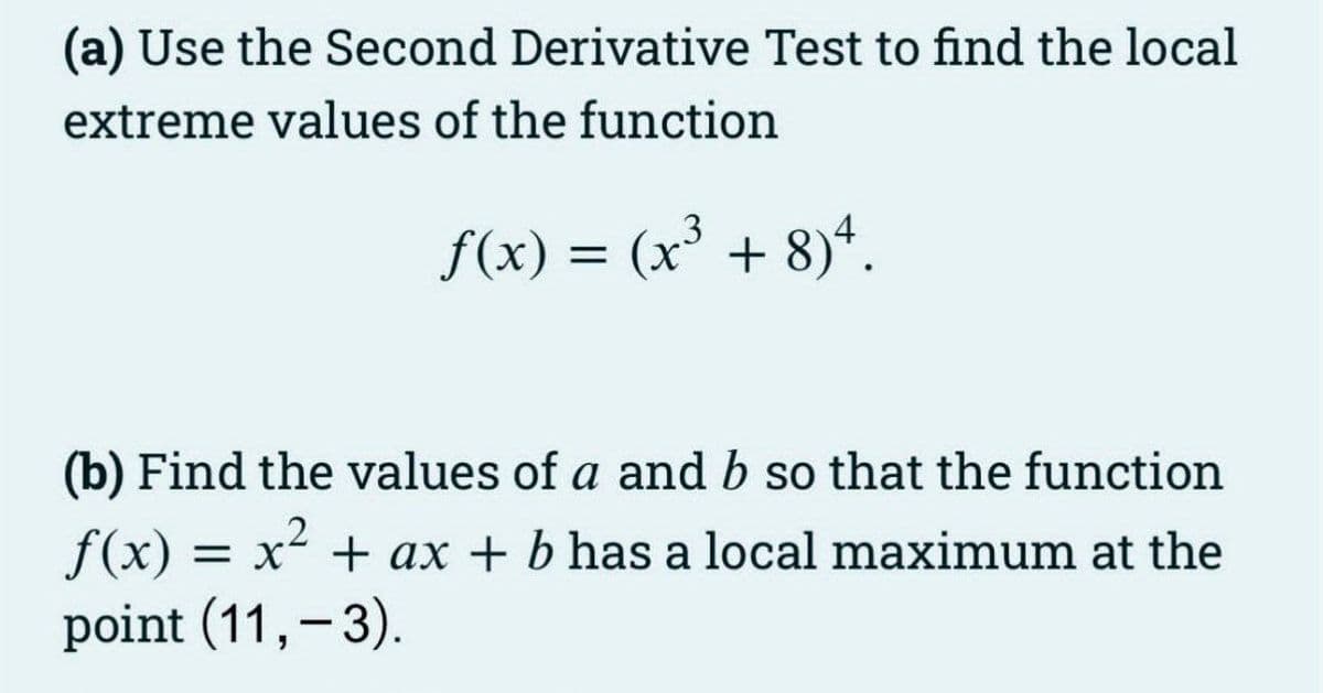 (a) Use the Second Derivative Test to find the local
extreme values of the function
f(x) = (x' + 8)*.
(b) Find the values of a and b so that the function
f(x) = x2 + ax + b has a local maximum at the
point (11,-3).
%3D
