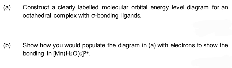 (a)
Construct a clearly labelled molecular orbital energy level diagram for an
octahedral complex with o-bonding ligands.
(b)
Show how you would populate the diagram in (a) with electrons to show the
bonding in [Mn(H₂O)6]²+.