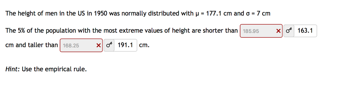 The height of men in the US in 1950 was normally distributed with u = 177.1 cm and o = 7 cm
%3D
The 5% of the population with the most extreme values of height are shorter than 185.95
X o 163.1
cm and taller than| 168.25
X o 191.1
cm.
Hint: Use the empirical rule.

