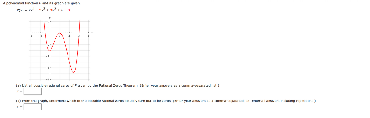 A polynomial function P and its graph are given.
P(x)
2x4 - 9x3 + 9x² + x – 3
=
y
2
-2
–1
2
4
(a) List all possible rational zeros of P given by the Rational Zeros Theorem. (Enter your answers as a comma-separated list.)
X =
(b) From the graph, determine which of the possible rational zeros actually turn out to be zeros. (Enter your answers as a comma-separated list. Enter all answers including repetitions.)
X =
