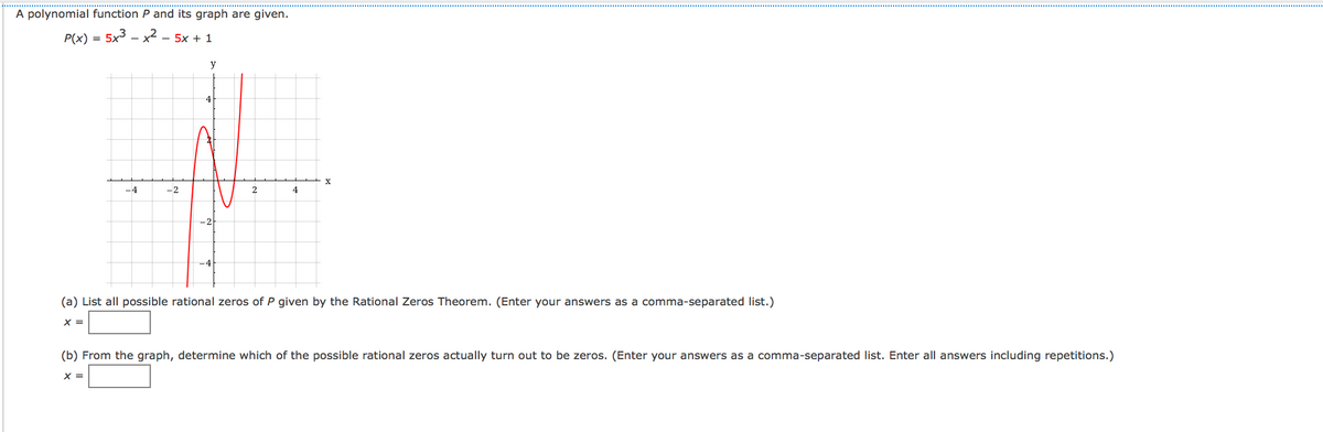 A polynomial function P and its graph are given.
P(x) = 5x3 – x² – 5x + 1
y
4
X
-4
-2
2
4
(a) List all possible rational zeros of P given by the Rational Zeros Theorem. (Enter your answers as a comma-separated list.)
X =
(b) From the graph, determine which of the possible rational zeros actually turn out to be zeros. (Enter your answers as a comma-separated list. Enter all answers including repetitions.)
X =

