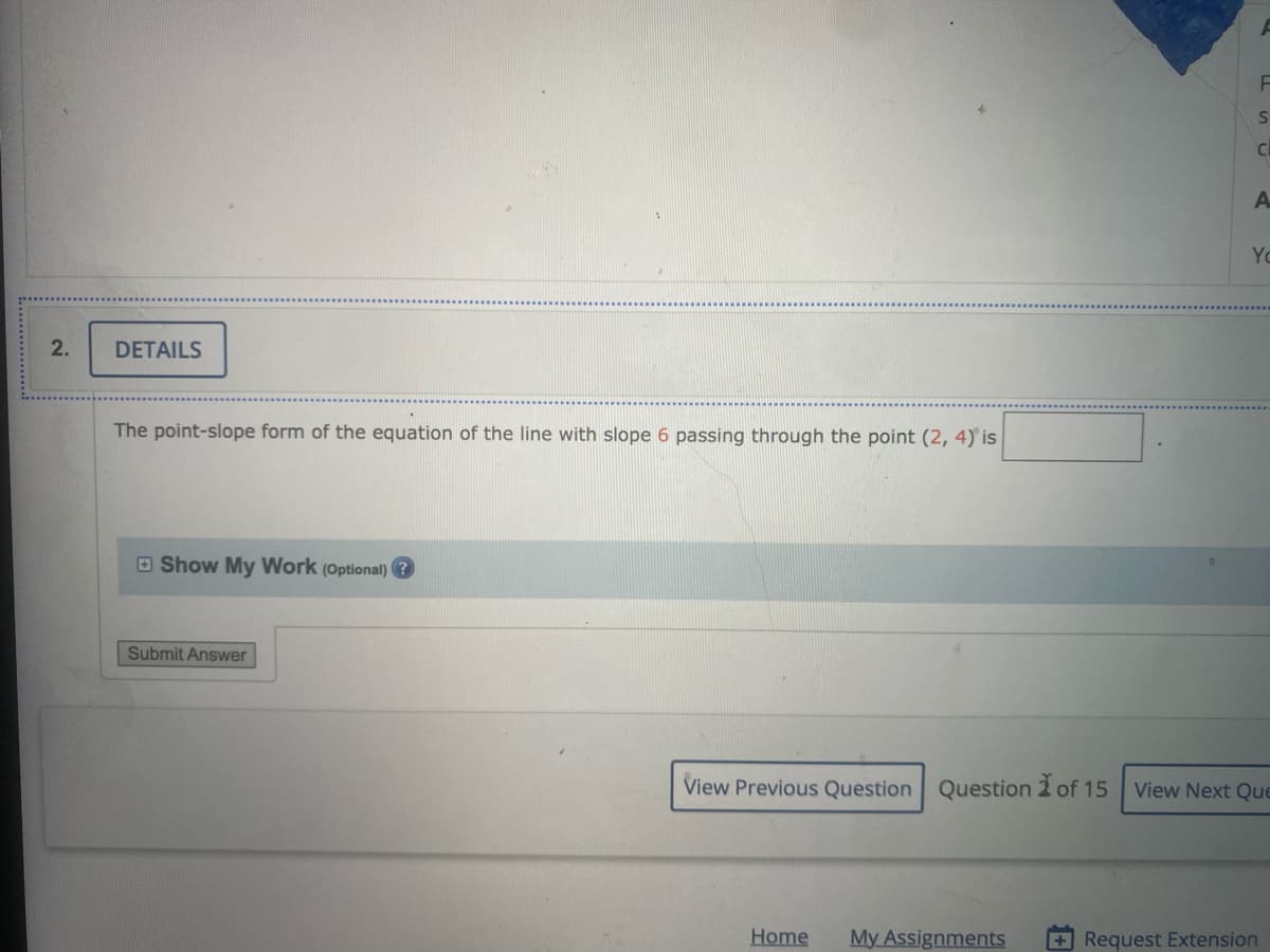 Yo
DETAILS
The point-slope form of the equation of the line with slope 6 passing through the point (2, 4) is
O Show My Work (Optional) ?
Submit Answer
View Previous Question Question 2 of 15
View Next Que
Home
My Assignments
+Request Extension
2.
