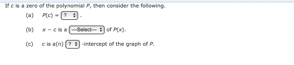 If c is a zero of the polynomial P, then consider the following.
(a)
P(c)
?
(b)
x - c is a ---Select--- + of P(x).
(c)
c is a(n) (? +) -intercept of the graph of P.

