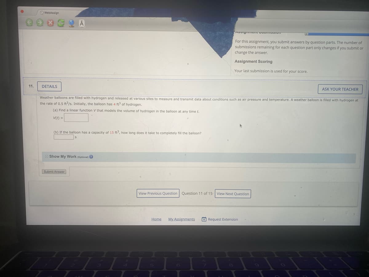 O WebAssign
For this assignment, you submit answers by question parts. The number of
submissions remaining for each question part only changes if you submit or
change the answer.
Assignment Scoring
Your last submission is used for your score.
11.
DETAILS
ASK YOUR TEACHER
Weather balloons are filled with hydrogen and released at various sites to measure and transmit data about conditions such as air pressure and temperature. A weather balloon is filled with hydrogen at
the rate of 0.5 ft/s. Initially, the balloon has 4 ft of hydrogen.
(a) Find a linear function V that models the volume of hydrogen in the balloon at any time t.
V(t) =
(b) If the balloon has a capacity of 15 ft, how long does it take to completely fill the balloon?
O Show My Work (Optional) ?
Submit Answer
View Previous Question Question 11 of 15 View Next Question
Home
My Assignments
+ Request Extension
