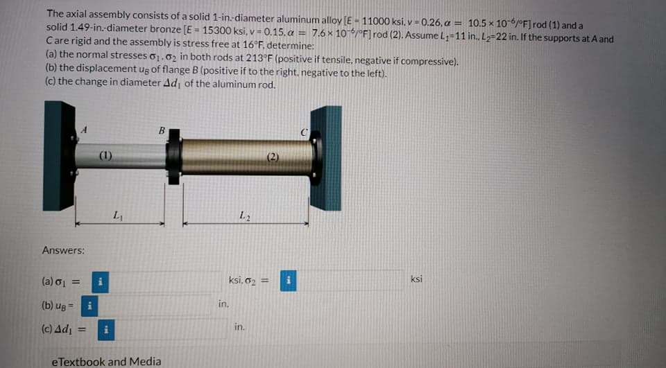 The axial assembly consists of a solid 1-in.-diameter aluminum alloy [E = 11000 ksi, v = 0.26, a = 10.5 x 106/0oF] rod (1) and a
solid 1.49-in.-diameter bronze [E = 15300 ksi, v = 0.15. a = 7.6 × 10 6/°F] rod (2). Assume L;=11 in. L2=22 in. If the supports at A and
Care rigid and the assembly is stress free at 16°F, determine:
(a) the normal stresses o1.02 in both rods at 213°F (positive if tensile, negative if compressive).
(b) the displacement ug of flange B (positive if to the right, negative to the left).
(c) the change in diameter Ad, of the aluminum rod.
%3D
(1)
(2)
L1
L2
Answers:
(a) o1
ksi, 62 =
ksi
(b) ug =
in.
(c) Ad
in.
eTextbook and Media
