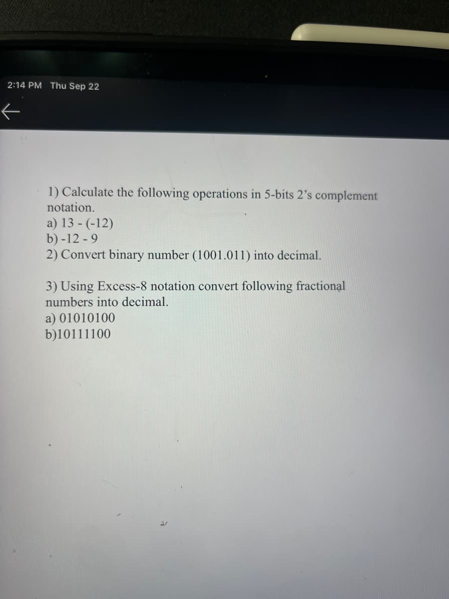 2:14 PM Thu Sep 22
←
1) Calculate the following operations in 5-bits 2's complement
notation.
a) 13- (-12)
b) -12 -9
2) Convert binary number (1001.011) into decimal.
3) Using Excess-8 notation convert following fractional
numbers into decimal.
a) 01010100
b)10111100
