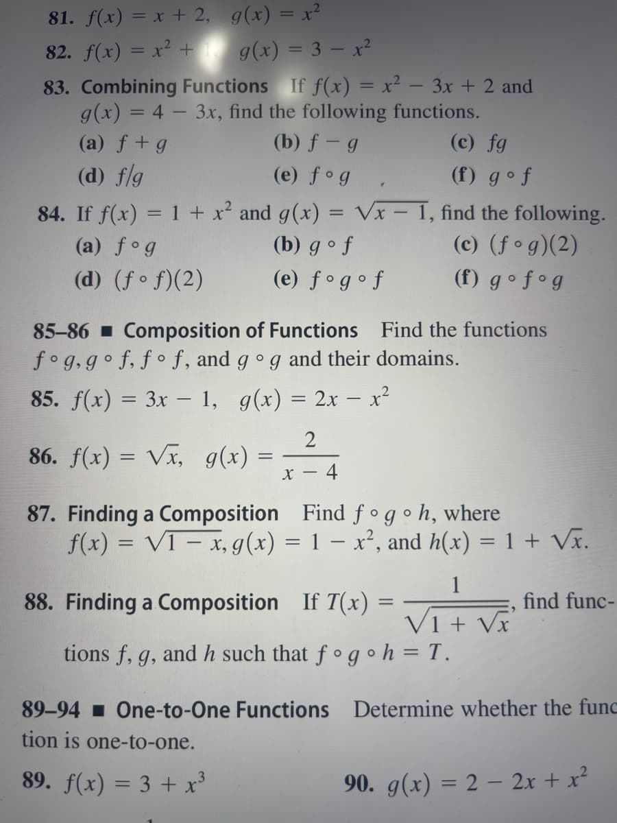 81. f(x) = x + 2,
g(x) = x²
82. f(x) = x² +
g(x) = 3x²
83. Combining Functions If f(x) = x² − 3x + 2 and
g(x) = 4 - 3x, find the following functions.
(a) f + g
(b) f - g
(d) f/g
(e) fog
84. If f(x) = 1 + x² and g(x) = V√x – 1, find the following.
(a) fog
(b) gof
(c) (fog)(2)
(d) (ff)(2)
(e) fogof
(f) gofog
85-86 Composition of Functions Find the functions
fog, gof, fof, and go g and their domains.
85. f(x) = 3x - 1, g(x) = 2x - x²
86. f(x)=√x, g(x) =
2
x - 4
87. Finding a Composition
Find fogoh, where
f(x) = V1- x, g(x) = 1 = x², and h(x) = 1 + √x.
88. Finding a Composition If T(x) =
(c) fg
(f) gof
tions f, g, and h such that f g
89-94 One-to-One Functions
tion is one-to-one.
3
89. f(x) = 3 + x³
1
V1 + Vx
find func-
h = T.
Determine whether the func
90. g(x) = 2 - 2x + x²