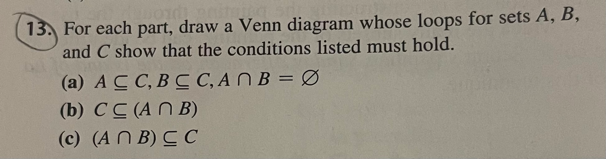 13. For each part, draw a Venn diagram whose loops for sets A, B,
and C show that the conditions listed must hold.
(a) AC C, BC C, ANB = Ø
(b) CC (AN B)
%3D
(c) (A N B) C C
