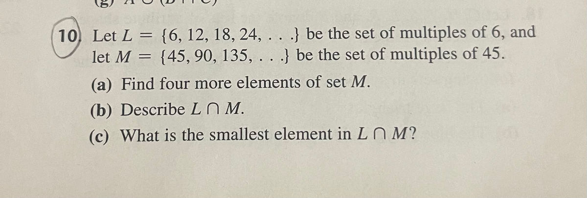 10 Let L = {6, 12, 18, 24, .. .} be the set of multiples of 6, and
let M = {45, 90, 135, . . .} be the set of multiples of 45.
(a) Find four more elements of set M.
(b) Describe L N M.
(c) What is the smallest element in LNM?
