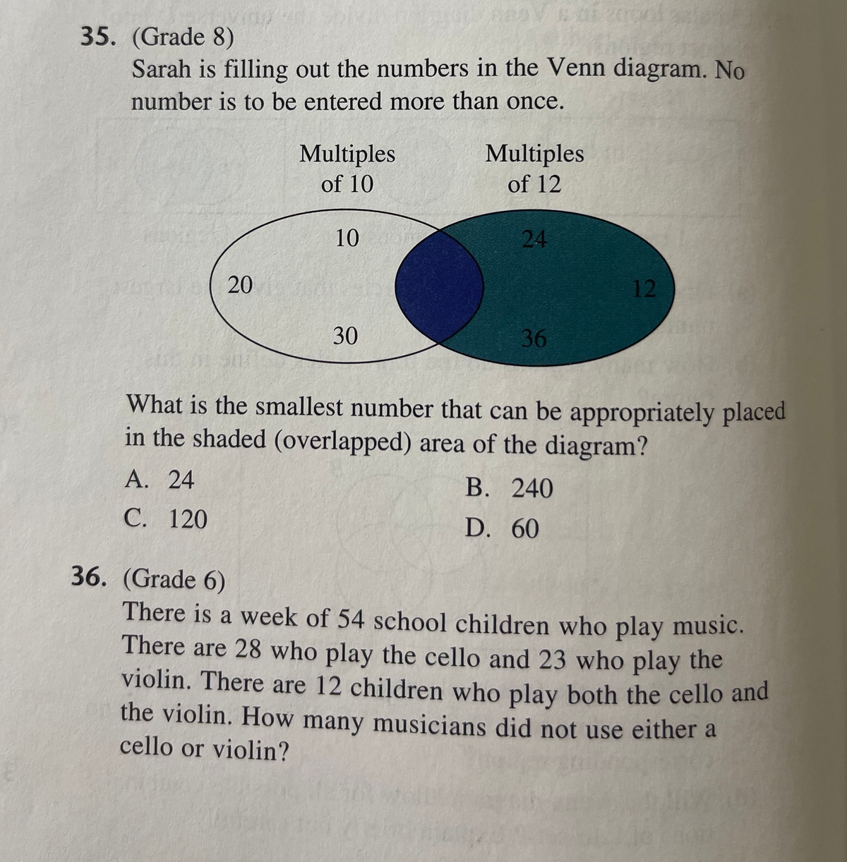 35. (Grade 8)
Sarah is filling out the numbers in the Venn diagram. No
number is to be entered more than once.
Multiples
Multiples
of 10
of 12
10
24
20
12
30
36
What is the smallest number that can be appropriately placed
in the shaded (overlapped) area of the diagram?
А. 24
В. 240
С. 120
D. 60
36. (Grade 6)
There is a week of 54 school children who play music.
There are 28 who play the cello and 23 who play the
violin. There are 12 children who play both the cello and
the violin. How many musicians did not use either a
cello or violin?
