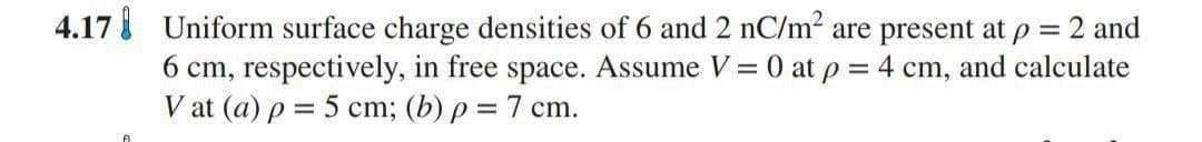 4.17 Uniform surface charge densities of 6 and 2 nC/m2 are present at p = 2 and
6 cm, respectively, in free space. Assume V = 0 at p = 4 cm, and calculate
V at (a) p = 5 cm; (b) p = 7 cm.
