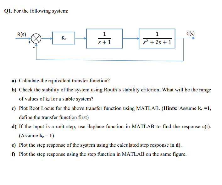 Q1. For the following system:
R(s)
1
1
C(s)
s+1
s2 + 2s + 1
a) Calculate the equivalent transfer function?
b) Check the stability of the system using Routh's stability criterion. What will be the range
of values of k, for a stable system?
c) Plot Root Locus for the above transfer function using MATLAB. (Hints: Assume ke =1,
define the transfer function first)
d) If the input is a unit step, use ilaplace function in MATLAB to find the response c(t).
(Assume k = 1)
e) Plot the step response of the system using the calculated step response in d).
f) Plot the step response using the step function in MATLAB on the same figure.
