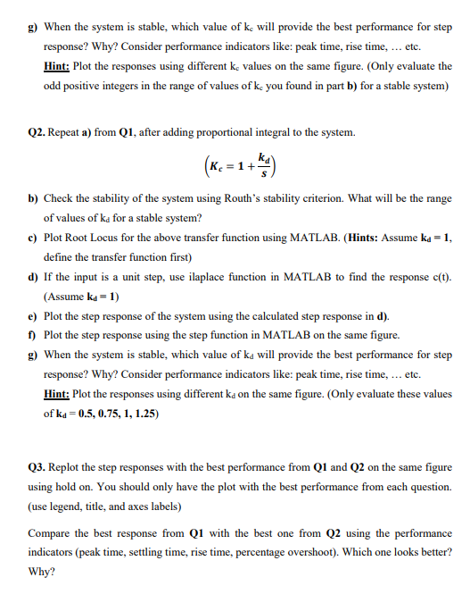 g) When the system is stable, which value of k, will provide the best performance for step
response? Why? Consider performance indicators like: peak time, rise time, ... etc.
Hint: Plot the responses using different k, values on the same figure. (Only evaluate the
odd positive integers in the range of values of k. you found in part b) for a stable system)
Q2. Repeat a) from Q1, after adding proportional integral to the system.
ka
(*. 1
b) Check the stability of the system using Routh's stability criterion. What will be the range
of values of ka for a stable system?
c) Plot Root Locus for the above transfer function using MATLAB. (Hints: Assume ka = 1,
define the transfer function first)
d) If the input is a unit step, use ilaplace function in MATLAB to find the response c(t).
(Assume ka = 1)
e) Plot the step response of the system using the calculated step response in d).
f) Plot the step response using the step function in MATLAB on the same figure.
g) When the system is stable, which value of ka will provide the best performance for step
response? Why? Consider performance indicators like: peak time, rise time, ... etc.
Hint: Plot the responses using different ka on the same figure. (Only evaluate these values
of ka = 0.5, 0.75, 1, 1.25)
Q3. Replot the step responses with the best performance from Q1 and Q2 on the same figure
using hold on. You should only have the plot with the best performance from each question.
(use legend, title, and axes labels)
Compare the best response from Q1 with the best one from Q2 using the performance
indicators (peak time, settling time, rise time, percentage overshoot). Which one looks better?
Why?
