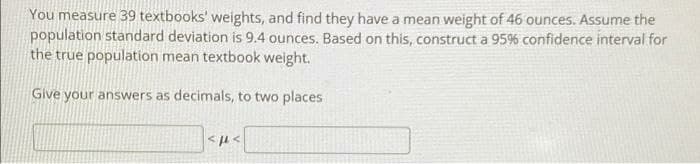 You measure 39 textbooks' weights, and find they have a mean weight of 46 ounces. Assume the
population standard deviation is 9.4 ounces. Based on this, construct a 95% confidence interval for
the true population mean textbook weight.
Give your answers as decimals, to two places
