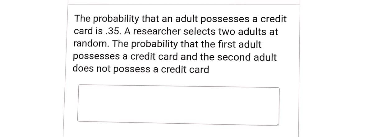 The probability that an adult possesses a credit
card is .35. A researcher selects two adults at
random. The probability that the first adult
possesses a credit card and the second adult
does not possess a credit card
