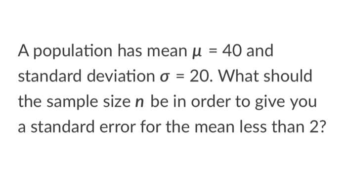 A population has mean u = 40 and
standard deviation o = 20. What should
the sample size n be in order to give you
a standard error for the mean less than 2?
