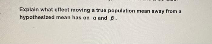 Explain what effect moving a true population mean away from a
hypothesized mean has on a and B.
