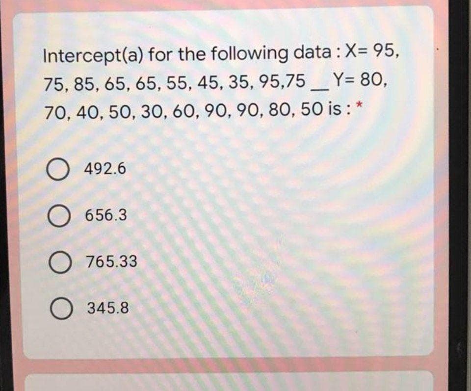 Intercept(a) for the following data : X= 95,
75, 85, 65, 65, 55, 45, 35, 95,75_Y= 80,
70, 40, 50, 30, 60, 90, 90, 8O, 50 is :
O 492.6
656.3
O 765.33
O 345.8
