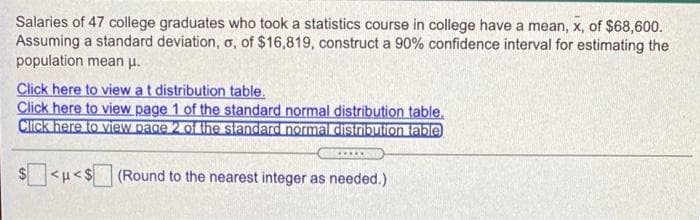 Salaries of 47 college graduates who took a statistics course in college have a mean, x, of $68,600.
Assuming a standard deviation, o, of $16,819, construct a 90% confidence interval for estimating the
population mean p.
Click here to view at distribution table.
Click here to view page 1 of the standard normal distribution table.
Click here to view page 2 of the standard normal distribulionlable
.....
(Round to the nearest integer as needed.)
