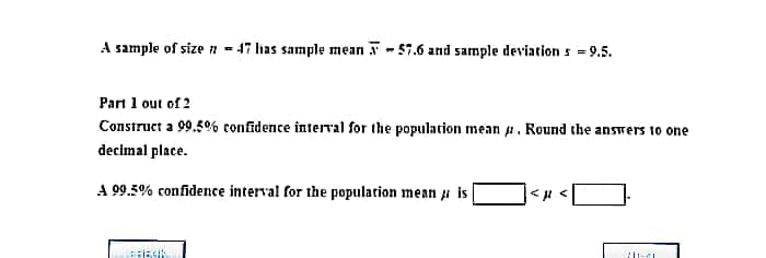 A sample of size z - 47 has sample mean - 57.6 and sample deviation s = 9.5.
Part 1 out of 2
Construct a 99.5% confidence interval for the population mean . Round the answers 10 one
decimal place.
A 99.5% confidence interval for the population mean a is
