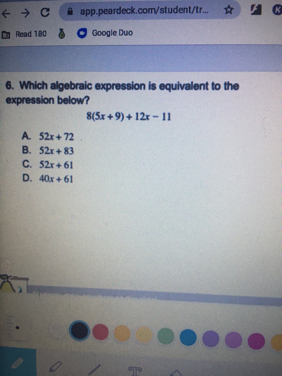 app.peardeck.com/student/tr...
B Read 180
Google Duo
6. Which algebraic expression is equivalent to the
expression below?
8(5x +9) + 12r -11
A. 52r+72
B. 52x+ 83
C. 52x +61
D. 40x + 61
