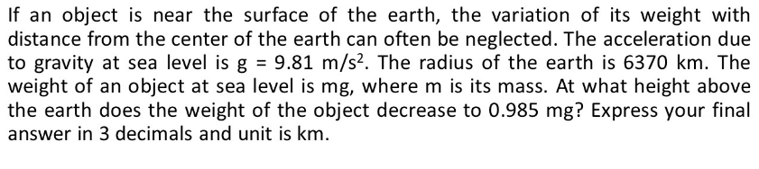 If an object is near the surface of the earth, the variation of its weight with
distance from the center of the earth can often be neglected. The acceleration due
to gravity at sea level is g = 9.81 m/s². The radius of the earth is 6370 km. The
weight of an object at sea level is mg, where m is its mass. At what height above
the earth does the weight of the object decrease to 0.985 mg? Express your final
answer in 3 decimals and unit is km.
