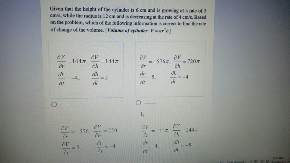 Given that the height of the cylinder is 6 cm and is growing at a rate of 5
cm/s, while the radius is 12 cm and is decreasing at the rate of 4 cm/s. Based
on the problem, which of the following information is correct to find the rate
of change of the volume. [Volume of cylinder: V = rr*h]
av
= 1447,
Or
av
= 7207
ah
=144 T
=-5767,
dr
= 5,
dt
dh
=-4
dt
dr
-4,
dt
dh
= 5
dt
av
= 720
= 144 7.
=144
-576,
Or
dh
av
= 5,
dr
= 4,
dt
= -5
dt
-4
956 AM
07-Feb-22
17C Rain showers
