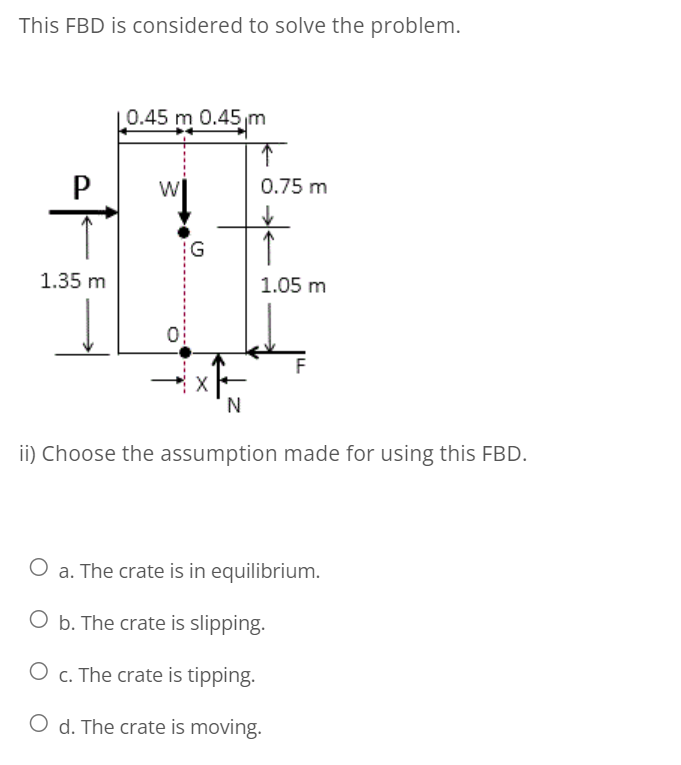 This FBD is considered to solve the problem.
0.45 m 0.45m
P
0.75 m
1.35 m
1.05 m
N
ii) Choose the assumption made for using this FBD.
O a. The crate is in equilibrium.
O b. The crate is slipping.
O c. The crate is tipping.
O d. The crate is moving.
