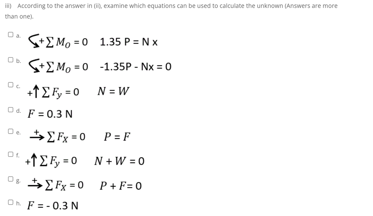 iii) According to the answer in (ii), examine which equations can be used to calculate the unknown (Answers are more
than one).
O a.
S+EMo = 0 1.35 P = N x
O b.
S+E Mo = 0 -1.35P - Nx = 0
%3D
c.
+fE Fy = 0
N = W
O d.
F = 0.3 N
{ Fx = 0
P = F
O e.
O f.
+↑ E Fy = 0
N + W = 0
%3D
Og t, Fx = 0
>E Fx = 0
P + F= 0
O h. F = - 0.3 N
