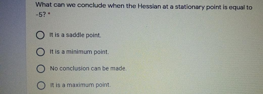 What can we conclude when the Hessian at a stationary point is equal to
-5?*
O It is a saddle point.
O It is a minimum point.
No conclusion can be made.
It is a maximum point.
