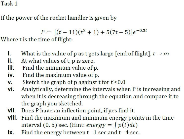 Task 1
If the power of the rocket handler is given by
P = [(t – 11)(t? + 1) + 5(7t – 5)]e-0.5t
Where t is the time of flight:
i.
What is the value of p as t gets large [end of flight], t → 0
At what values of t, p is zero.
iii.
ii.
Find the minimum value of p.
Find the maximum value of p.
iv.
V.
Sketch the graph of p against t for t20.0
vi. Analytically, determine the intervals when P is increasing and
when it is decreasing through the equation and compare it to
the graph you sketched.
vii. Does P have an inflection point, if yes find it.
viii. Find the maximum and minimum energy points in the time
interval (0, 5) sec. (Hint: energy = Sp(t)dt)
ix.
Find the energy between t=1 sec and t=4 sec.

