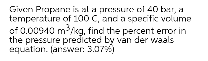 Given Propane is at a pressure of 40 bar, a
temperature of 100 C, and a specific volume
of 0.00940 m/kg, find the percent error in
the pressure predicted by van der waals
equation. (answer: 3.07%)
