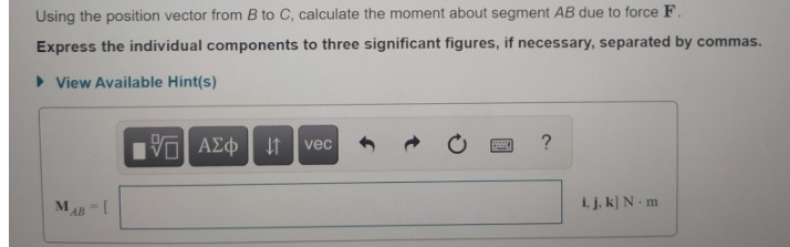 Using the position vector from B to C, calculate the moment about segment AB due to force F.
Express the individual components to three significant figures, if necessary, separated by commas.
> View Available Hint(s)
Vα ΑΣφ
vec
i. j. k] N- m
AB
