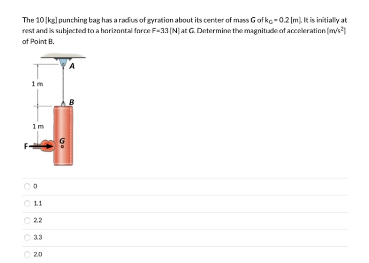 The 10 [kg] punching bag has a radius of gyration about its center of mass G of kg = 0.2 [m). It is initially at
rest and is subjected to a horizontal force F=33 [N]at G. Determine the magnitude of acceleration [m/s?)
of Point B.
A
1m
B
1m
1.1
2.2
3.3
O 2.0
