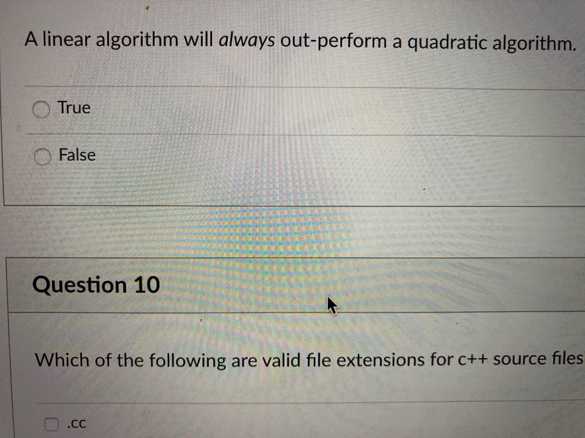 A linear algorithm will always out-perform a quadratic algorithm.
True
False
Question 10
Which of the following are valid file extensions for c++ source files
.cC
