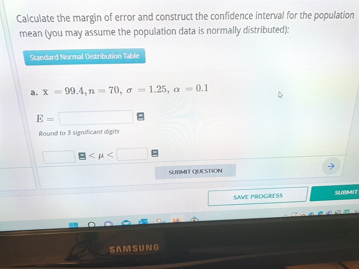 Calculate the margin of error and construct the confidence interval for the population
mean (you may assume the population data is normally distributed):
Standard Normal Distribution Table
a. x = 99.4, n = 70, o = 1.25, a = 0.1
E-
Round to 3 significant digits
EMTA
SAMSUNG
SUBMIT QUESTION
SAVE PROGRESS
V
SUBMIT