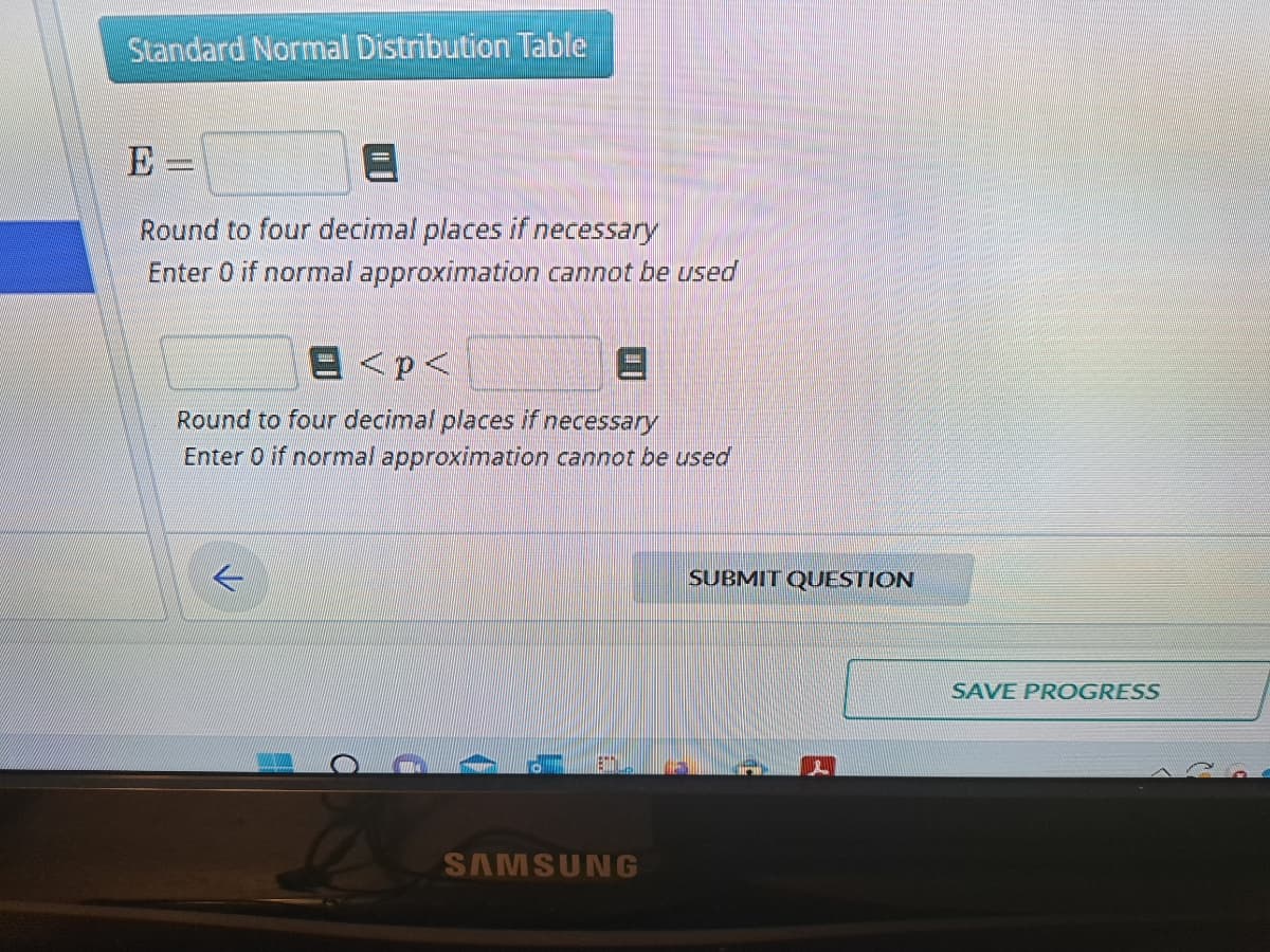 Standard Normal Distribution Table
Е:
__________
Round to four decimal places if necessary
Enter 0 if normal approximation cannot be used
E <p<
Round to four decimal places if necessary
Enter 0 if normal approximation cannot be used
←
SAMSUNG
SUBMIT QUESTION
3
SAVE PROGRESS