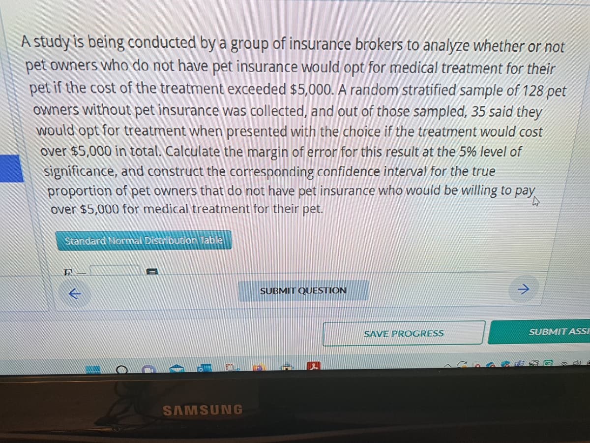 A study is being conducted by a group of insurance brokers to analyze whether or not
pet owners who do not have pet insurance would opt for medical treatment for their
pet if the cost of the treatment exceeded $5,000. A random stratified sample of 128 pet
owners without pet insurance was collected, and out of those sampled, 35 said they
would opt for treatment when presented with the choice if the treatment would cost
over $5,000 in total. Calculate the margin of error for this result at the 5% level of
significance, and construct the corresponding confidence interval for the true
proportion of pet owners that do not have pet insurance who would be willing to pay
over $5,000 for medical treatment for their pet.
Standard Normal Distribution Table
17
SAMSUNG
SUBMIT QUESTION
SAVE PROGRESS
SUBMIT ASSI