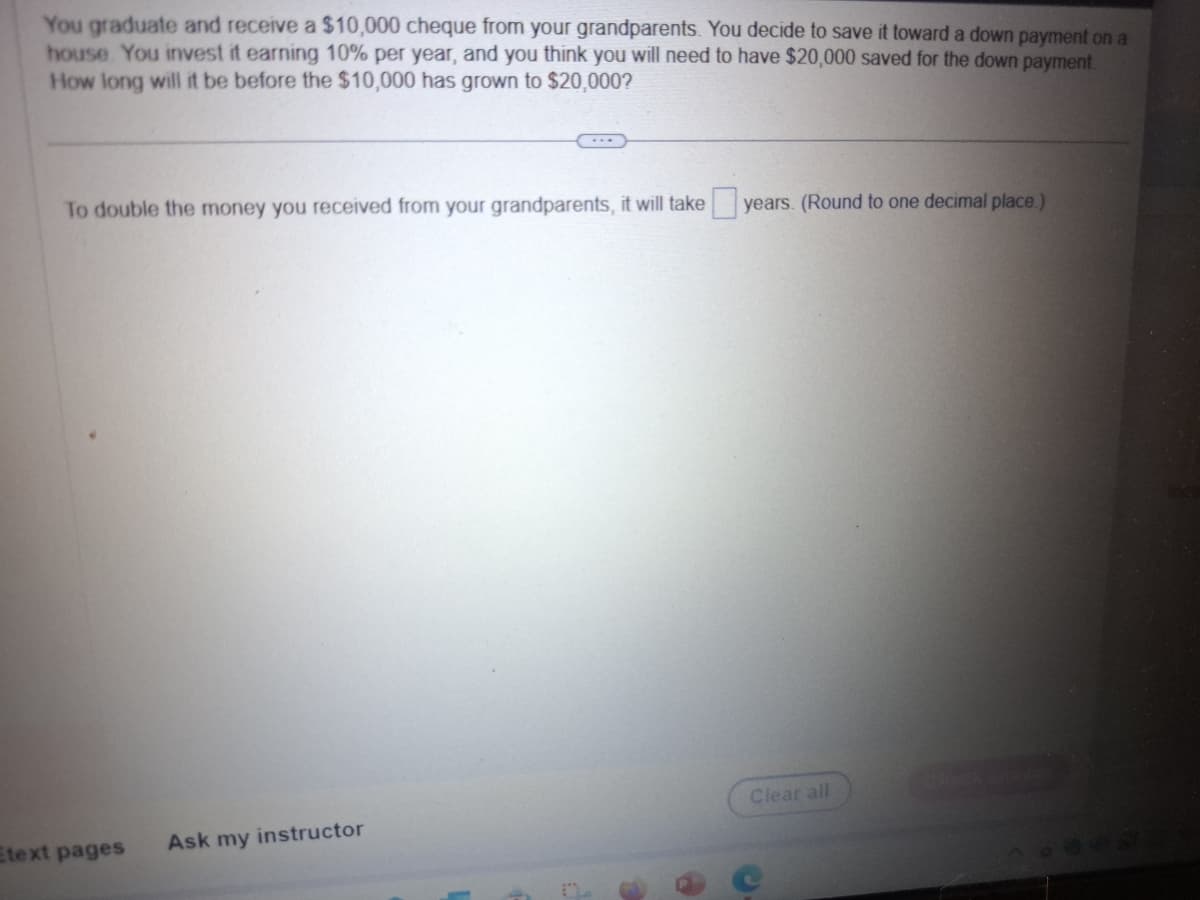 You graduate and receive a $10,000 cheque from your grandparents. You decide to save it toward a down payment on a
house. You invest it earning 10% per year, and you think you will need to have $20,000 saved for the down payment.
How long will it be before the $10,000 has grown to $20,000?
To double the money you received from your grandparents, it will take years. (Round to one decimal place.)
Etext pages
Ask my instructor
Clear all