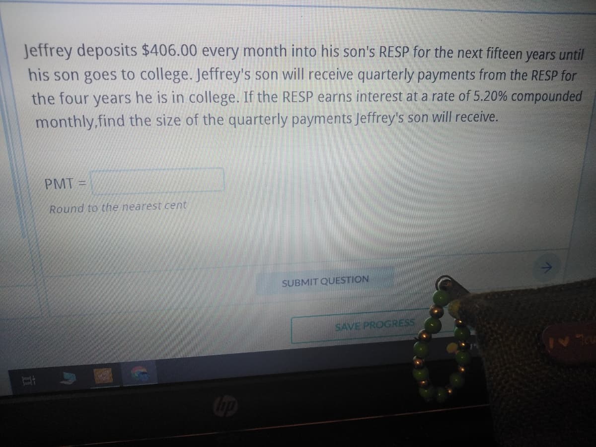 Jeffrey deposits $406.00 every month into his son's RESP for the next fifteen years until
his son goes to college. Jeffrey's son will receive quarterly payments from the RESP for
the four years he is in college. If the RESP earns interest at a rate of 5.20% compounded
monthly find the size of the quarterly payments Jeffrey's son will receive.
PMT I
Round to the nearest cent
hip
SUBMIT QUESTION
SAVE PROGRESS
V7cu