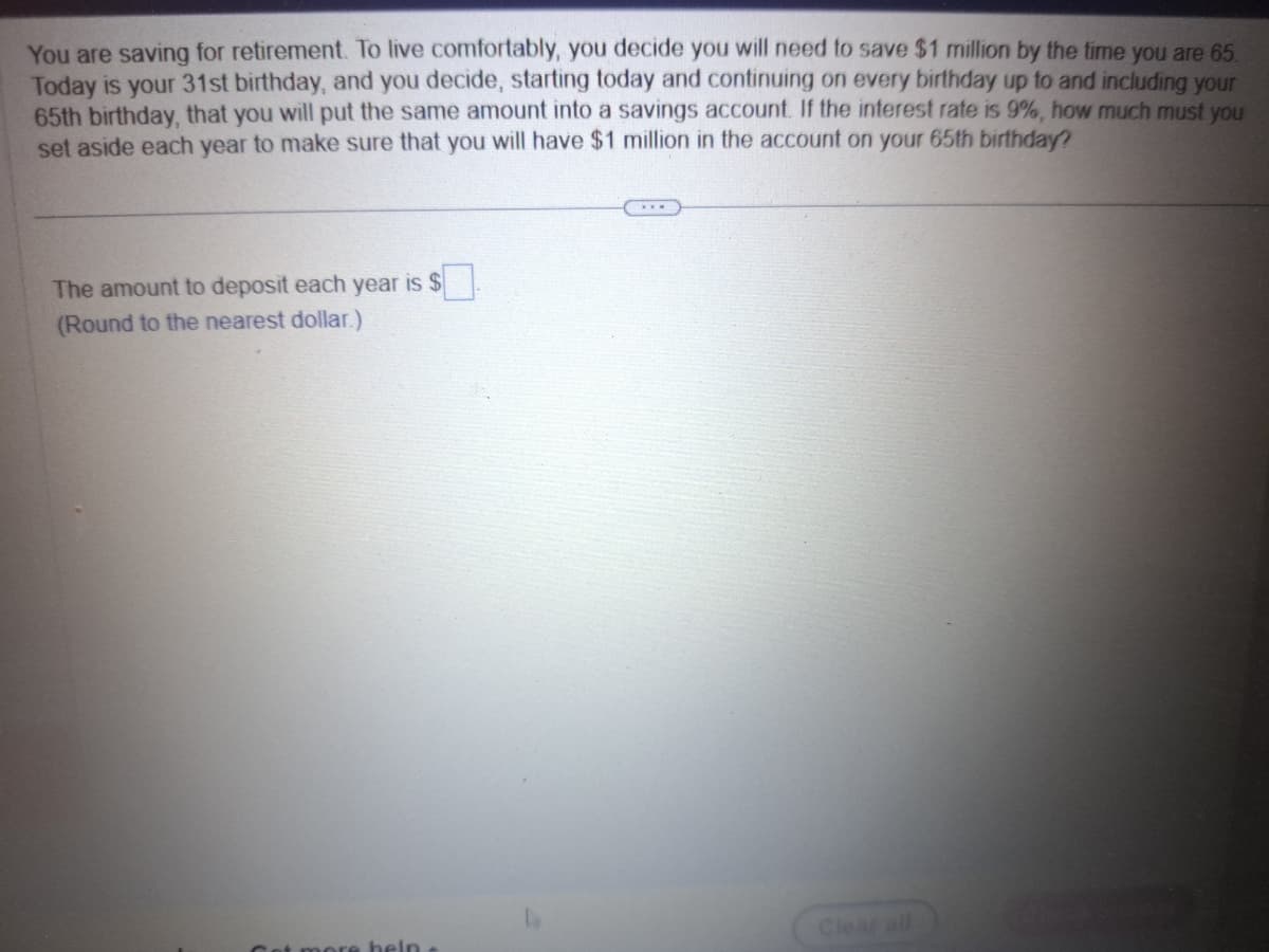 You are saving for retirement. To live comfortably, you decide you will need to save $1 million by the time you are 65.
Today is your 31st birthday, and you decide, starting today and continuing on every birthday up to and including your
65th birthday, that you will put the same amount into a savings account. If the interest rate is 9%, how much must you
set aside each year to make sure that you will have $1 million in the account on your 65th birthday?
$0
The amount to deposit each year is $
(Round to the nearest dollar.)
et more help
Clear all