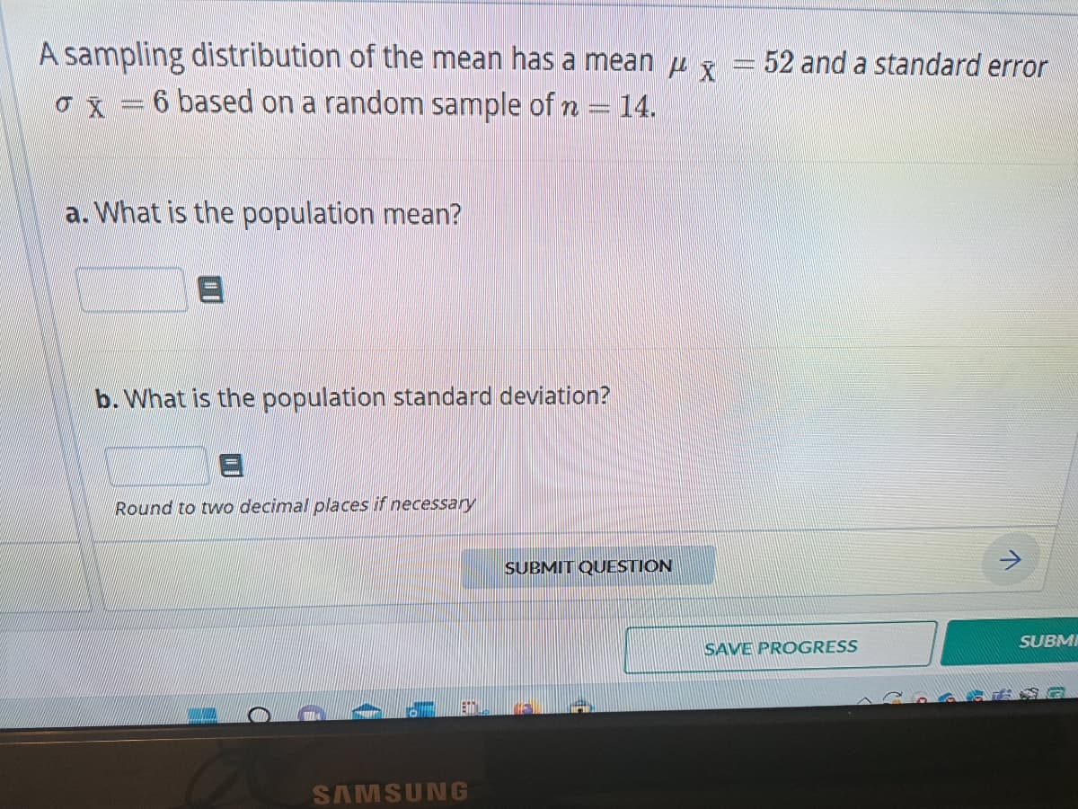 A sampling distribution of the mean has a mean
x = 6 based on a random sample of n = 14.
a. What is the population mean?
b. What is the population standard deviation?
Round to two decimal places if necessary
C
Et
SAMSUNG
SUBMIT QUESTION
x
= 52 and a standard error
SAVE PROGRESS
7
SUBMI