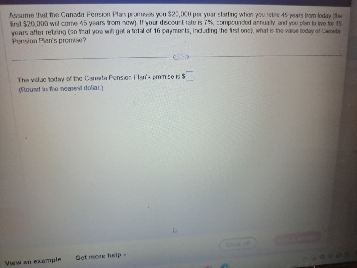 Assume that the Canada Pension Plan promises you $20,000 per year starting when you retire 45 years from today (the
first $20,000 will come 45 years from now). If your discount rate is 7%, compounded annually, and you plan to live for 15
years after retiring (so that you will get a total of 16 payments, including the first one), what is the value today of Canada
Pension Plan's promise?
The value today of the Canada Pension Plan's promise is $
(Round to the nearest dollar.)
View an example
Get more help -
Clear all