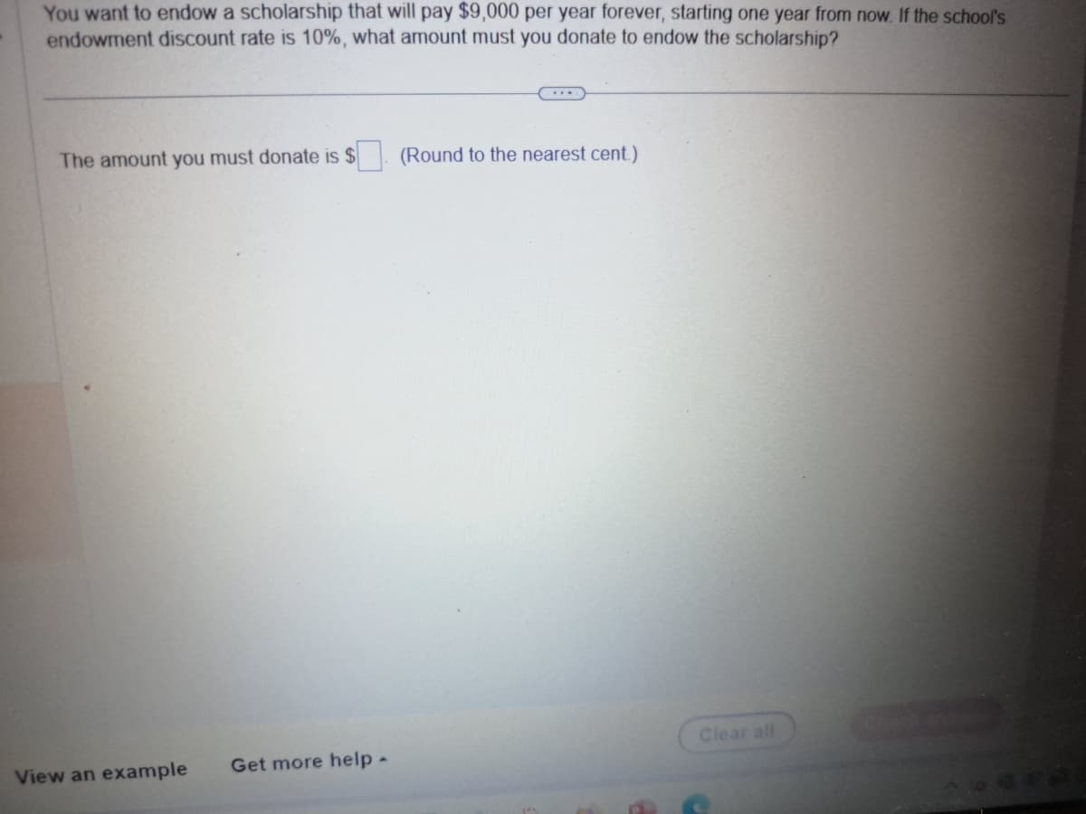 You want to endow a scholarship that will pay $9,000 per year forever, starting one year from now. If the school's
endowment discount rate is 10%, what amount must you donate to endow the scholarship?
The amount you must donate is $
View an example
Get more help -
....
(Round to the nearest cent.)
Clear all